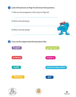 1 Look at the pictures on Page 42 and answer the questions.
1 Who are the protagonists of the story on Page 42?
.
2 What is the girl doing?
.
3 What is the boy doing?
.
2 Cross out the subjects that the boy doesn’t like.
math
Reading
science
physical education
English
history
geography
art
forty-one
41
Homew
ork Book p
age17
 