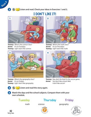 Homew
ork Book p
age17
Unit3
3 Listen and read. Check your ideas in Exercises 1 and 2.
I DON’T LIKE IT!
Tommy: When’s the science class?
Annie: It’s on Tuesdays.
Tommy: Ugh! I don’t like science.
Tommy: When’s the math class?
Annie: It’s on Thursdays.
Tommy: Ugh! I don’t like math.
Tommy: When’s the geography class?
Annie: It’s on Fridays.
Tommy: Ugh! I don’t like geography.
Tommy: Hey, don’t do that! It’s the soccer game.
Annie: You don’t like school. Well,
I don’t like soccer!
1
3
2
4
4 Listen and read the story again.
5 Match the days and the school subjects. Compare them with your
own schedule.
Tuesday Thursday Friday
math science geography
forty-two
42
 