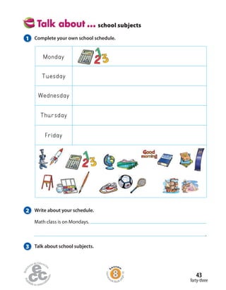 school subjects
Monday
Friday
Tuesday
Wednesday
Thursday
1 Complete your own school schedule.
2 Write about your schedule.
Math class is on Mondays.
.
3 Talk about school subjects.
forty-three
43
Homew
ork Book p
age18
 
