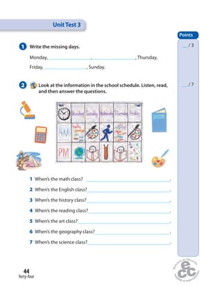 1 Write the missing days.
2 Look at the information in the school schedule. Listen, read,
and then answer the questions.
UnitTest 3
Points
__ / 3
__ / 7
1 When’s the math class? .
2 When’s the English class? .
3 When’s the history class? .
4 When’s the reading class? .
5 When’s the art class? .
6 When’s the geography class? .
7 When’s the science class? .
Monday, , , Thursday,
Friday, , Sunday.
forty-four
44
 