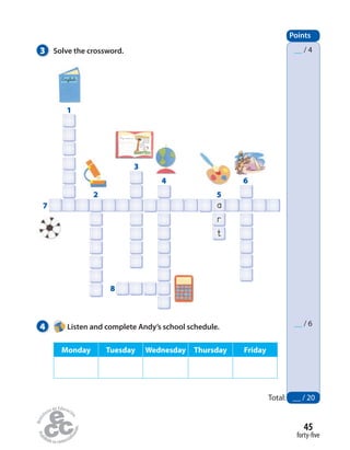 3 Solve the crossword.
4 Listen and complete Andy’s school schedule.
Points
__ / 4
__ / 6
1
7
2
8
5
6
3
4
Monday Tuesday Wednesday Thursday Friday
Total: __ / 20
forty-five
45
a
r
t
English
My name is
One Sunday
morning, a fox
is taking a walk in
the woods.
The fox sees a
crow in a tree.
One Sunday
The fox and the crow
 