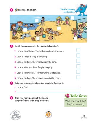 Homew
ork Book p
age19
1 Listen and number. They’re making
sandcastles.
2 Match the sentences to the people in Exercise 1.
1 Look at the children. They’re buying ice cream cones.
2 Look at the girls. They’re laughing.
3 Look at the boys. They’re playing in the sand.
4 Look at Mom and Jane. They’re sleeping.
5 Look at the children. They’re making sandcastles.
6 Look at the boys. They’re swimming in the ocean.
3 Write more sentences about the people in Exercise 1.
1 Look at Dad. .
2 .
4 Draw two more people at the beach.
Ask your friends what they are doing.
forty-nine
49
What are they doing?
They’re swimming.
 