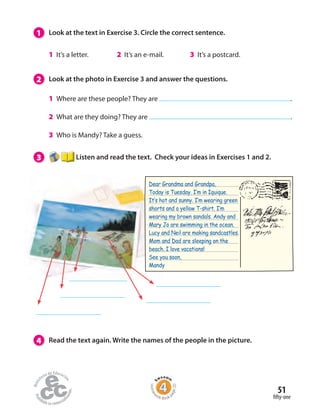 1 Look at the text in Exercise 3. Circle the correct sentence.
1 It’s a letter. 2 It’s an e-mail. 3 It’s a postcard.
2 Look at the photo in Exercise 3 and answer the questions.
1 Where are these people? They are .
2 What are they doing? They are .
3 Who is Mandy? Take a guess.
3 Listen and read the text. Check your ideas in Exercises 1 and 2.
4 Read the text again. Write the names of the people in the picture.
Dear Grandma and Grandpa,
Today is Tuesday. I‛m in Iquique.
It‛s hot and sunny. I‛m wearing green
shorts and a yellow T-shirt. I‛m
wearing my brown sandals. Andy and
Mary Jo are swimming in the ocean.
Lucy and Neil are making sandcastles.
Mom and Dad are sleeping on the
beach. I love vacations!
See you soon,
Mandy
fifty-one
51
Homew
ork Book p
age20
 