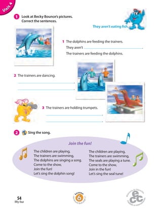 1 Look at Becky Bounce’s pictures.
Correct the sentences.
Unit4
1 The dolphins are feeding the trainers.
They aren’t .
The trainers are feeding the dolphins.
2 Sing the song.
2 The trainers are dancing.
.
.
3 The trainers are holding trumpets.
.
.
The children are playing,
The trainers are swimming,
The dolphins are singing a song.
Come to the show,
Join the fun!
Let’s sing the dolphin song!
The children are playing,
The trainers are swimming,
The seals are playing a tune.
Come to the show,
Join in the fun!
Let’s sing the seal tune!
Join the fun!
They aren’t eating fish.
fifty-four
54
Homew
ork Book p
age21
 