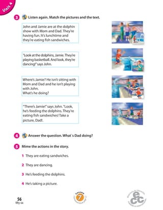 Unit4
3 Listen again. Match the pictures and the text.
4 Answer the question. What´s Dad doing?
5 Mime the actions in the story.
1 They are eating sandwiches.
2 They are dancing.
3 He’s feeding the dolphins.
4 He’s taking a picture.
John and Jamie are at the dolphin
show with Mom and Dad. They’re
having fun. It’s lunchtime and
they’re eating fish sandwiches.
“Look at the dolphins, Jamie.They’re
playing basketball. And look, they’re
dancing!”says John.
Where’s Jamie? He isn’t sitting with
Mom and Dad and he isn’t playing
with John.
What’s he doing?
“There’s Jamie!”says John.“Look,
he’s feeding the dolphins. They’re
eating fish sandwiches! Take a
picture, Dad!.
fifty-six
56
Homew
ork Book p
age22
 