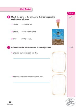 UnitTest 4
Points
__ / 3
__ / 2
1 Match the parts of the phrases to their corresponding
endings and pictures.
2 Unscramble the sentences and draw the pictures.
1 playing trumpets seals are The.
.
2 feeding The are trainers dolphins the.
.
1 Swim a sand castle.
2 Make an ice cream cone.
3 Buy in the ocean.
fifty-eight
58
 