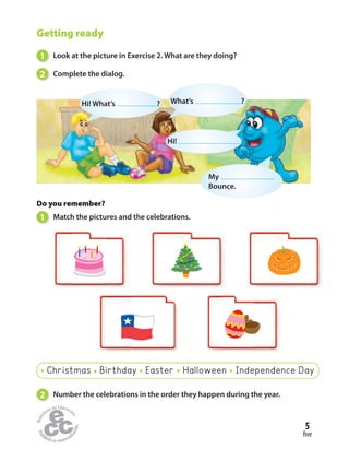 Getting ready
1 Look at the picture in Exercise 2. What are they doing?
2 Complete the dialog.
Do you remember?
1 Match the pictures and the celebrations.
2 Number the celebrations in the order they happen during the year.
Christmas Birthday Easter Halloween Independence Day
What’s ?
Hi!
Hi! What’s ?
My
Bounce.
five
5
 