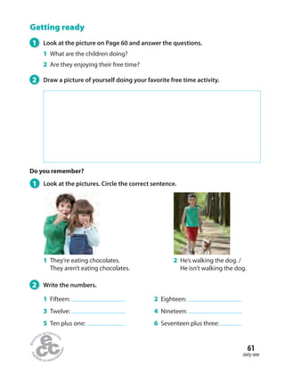 Getting ready
1 Look at the pictures. Circle the correct sentence.
1 They’re eating chocolates.
They aren’t eating chocolates.
2 He’s walking the dog. /
He isn’t walking the dog.
1 Look at the picture on Page 60 and answer the questions.
1 What are the children doing?
2 Are they enjoying their free time?
2 Draw a picture of yourself doing your favorite free time activity.
Do you remember?
2 Write the numbers.
1 Fifteen:
3 Twelve:
5 Ten plus one:
2 Eighteen:
4 Nineteen:
6 Seventeen plus three:
sixty-one
61
 