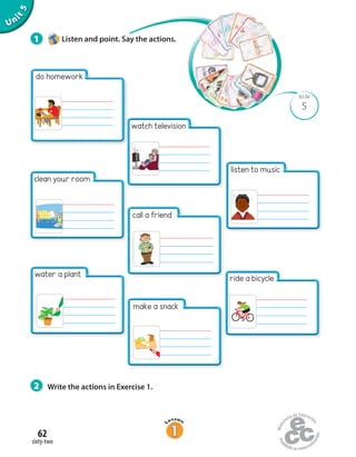 Unit5
2 Write the actions in Exercise 1.
5
BLM
1 Listen and point. Say the actions.
sixty-two
62
watch television
call a friend
make a snack
listen to music
ride a bicycle
do homework
clean your room
water a plant
 
