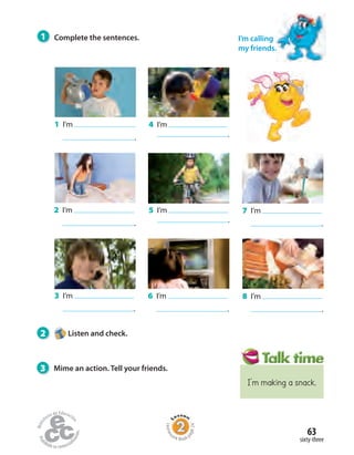 1 I’m
.
2 I’m
.
3 I’m
.
4 I’m
.
5 I’m
.
6 I’m
.
7 I’m
.
8 I’m
.
1 Complete the sentences.
2 Listen and check.
3 Mime an action. Tell your friends.
I’m calling
my friends.
sixty-three
63
Homew
ork Book p
age24
I’m making a snack.
 