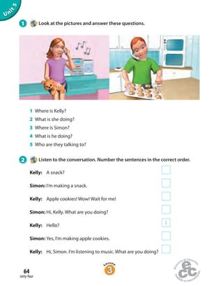 Unit5
1 Look at the pictures and answer these questions.
1 Where is Kelly?
2 What is she doing?
3 Where is Simon?
4 What is he doing?
5 Who are they talking to?
2 Listen to the conversation. Number the sentences in the correct order.
Kelly: A snack?
Simon: I’m making a snack.
Kelly: Apple cookies! Wow! Wait for me!
Simon: Hi, Kelly. What are you doing?
Kelly: Hello?
1
Simon: Yes, I’m making apple cookies.
Kelly: Hi, Simon. I’m listening to music. What are you doing?
sixty-four
64
 