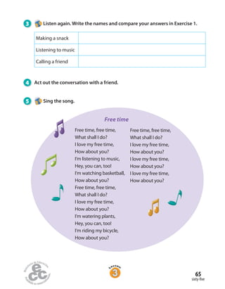 3 Listen again. Write the names and compare your answers in Exercise 1.
4 Act out the conversation with a friend.
5 Sing the song.
Making a snack
Listening to music
Calling a friend
sixty-five
65
Free time, free time,
What shall I do?
I love my free time,
How about you?
I’m listening to music,
Hey, you can, too!
I’m watching basketball,
How about you?
Free time, free time,
What shall I do?
I love my free time,
How about you?
I’m watering plants,
Hey, you can, too!
I’m riding my bicycle,
How about you?
Free time
Free time, free time,
What shall I do?
I love my free time,
How about you?
I love my free time,
How about you?
I love my free time,
How about you?
 