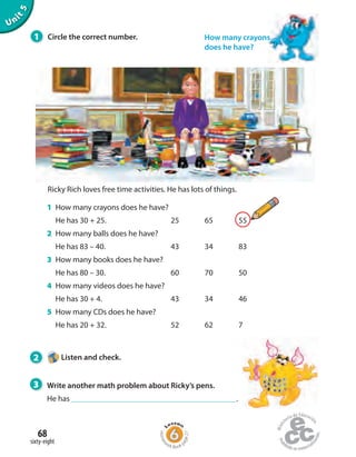 Unit5
1 How many crayons does he have?
He has 30 + 25. 25 65 55
2 How many balls does he have?
He has 83 – 40. 43 34 83
3 How many books does he have?
He has 80 – 30. 60 70 50
4 How many videos does he have?
He has 30 + 4. 43 34 46
5 How many CDs does he have?
He has 20 + 32. 52 62 7
Ricky Rich loves free time activities. He has lots of things.
How many crayons
does he have?
1 Circle the correct number.
2 Listen and check.
3 Write another math problem about Ricky’s pens.
He has .
sixty-eight
68
Homew
ork Book p
age27
 