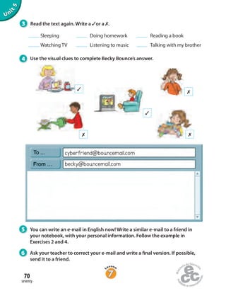 3 Read the text again. Write a ✓or a ✗.
Sleeping Doing homework Reading a book
Watching TV Listening to music Talking with my brother
4 Use the visual clues to complete Becky Bounce’s answer.
✗
✗
✗
✓
✓
becky@bouncemail.com
cyberfriend@bouncemail.com
5 You can write an e-mail in English now! Write a similar e-mail to a friend in
your notebook, with your personal information. Follow the example in
Exercises 2 and 4.
6 Ask your teacher to correct your e-mail and write a final version. If possible,
send it to a friend.
Unit5
seventy
70
 
