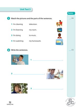 UnitTest 5
Points
__ / 4
__ / 32 Write the sentences.
1 I’m cleaning television.
2 I’m listening my room.
3 I’m doing to music.
4 I’m watching my homework.
1 .
2 .
3 .
1 Match the pictures and the parts of the sentences.
seventy-two
72
 