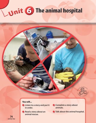 666666UUUUUUUUUnnniiittt
You will...
Listen to a story and put it
in order.
Read a story about an
animal rescue.
Complete a story about
animals.
Talk about the animal hospital.
74
seventy-four
 