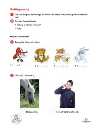 Getting ready
1 Complete the professions.
1 Look at the picture on Page 74. Point and name the animals you can identify
in it.
2 Answer the questions.
1 Where are these animals?
2 Why?
Do you remember?
2 d r 4 n1 f e f t 3 t t
2 Check (✓) or cross (✗).
He is eating.
seventy-three
75
He isn’t’calling a friend.
 