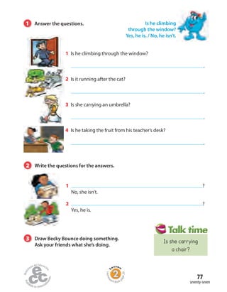 1 Is he climbing through the window?
.
2 Is it running after the cat?
.
3 Is she carrying an umbrella?
.
4 Is he taking the fruit from his teacher’s desk?
.
1 ?
No, she isn’t.
2 ?
Yes, he is.
Is he climbing
through the window?
Yes, he is. / No, he isn’t.
1 Answer the questions.
2 Write the questions for the answers.
3 Draw Becky Bounce doing something.
Ask your friends what she’s doing.
seventy-seven
77
Homew
ork Book p
age29
Is she carrying
a chair?
 