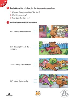 Unit6
1 Look at the pictures in Exercise 2 and answer the questions.
1 Who are the protagonists of the story?
2 What is happening?
3 How does the story end?
He’s running down the street.
He’s climbing through the
window.
He’s eating the umbrella.
She’s running after the bear.
2 Match the sentences to the pictures.
seventy-eight
78
Homew
ork Book p
age30
 