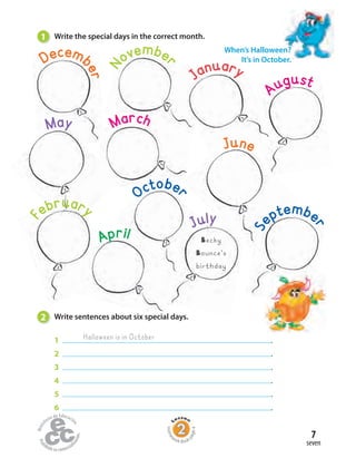Home
work Book
page4
seven
7
2 Write sentences about six special days.
1 .
2 .
3 .
4 .
5 .
6 .
Halloween is in October
1 Write the special days in the correct month.
When’s Halloween?
It’s in October.Decemb
er
N
ovembe
r
March
January
August
May
F
ebruary
Apriliill
October
July
S
eptembe
r
June
Becky
Bounce’s
birthday
 