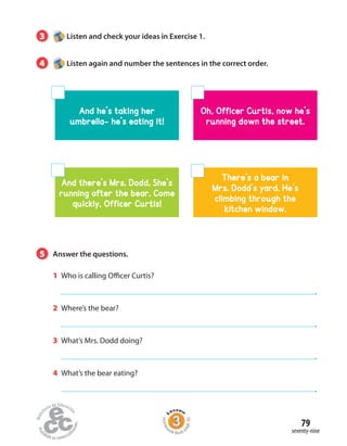 3 Listen and check your ideas in Exercise 1.
4 Listen again and number the sentences in the correct order.
And he’s taking her
umbrella- he’s eating it!
Oh, Officer Curtis, now he’s
running down the street.
There’s a bear in
Mrs. Dodd’s yard. He’s
climbing through the
kitchen window.
And there’s Mrs. Dodd. She’s
running after the bear. Come
quickly, Officer Curtis!
5 Answer the questions.
1 Who is calling Officer Curtis?
.
2 Where’s the bear?
.
3 What’s Mrs. Dodd doing?
.
4 What’s the bear eating?
.
seventy-nine
79
Homew
ork Book p
age30
 