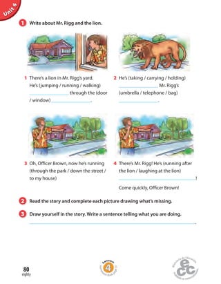 Unit6
1 There’s a lion in Mr. Rigg’s yard.
He’s (jumping / running / walking)
through the (door
/ window) .
2 He’s (taking / carrying / holding)
Mr. Rigg’s
(umbrella / telephone / bag)
.
4 There’s Mr. Rigg! He’s (running after
the lion / laughing at the lion)
!
Come quickly, Officer Brown!
3 Oh, Officer Brown, now he’s running
(through the park / down the street /
to my house)
1 Write about Mr. Rigg and the lion.
2 Read the story and complete each picture drawing what’s missing.
3 Draw yourself in the story. Write a sentence telling what you are doing.
.
eighty
80
Homew
ork Book p
age31
 