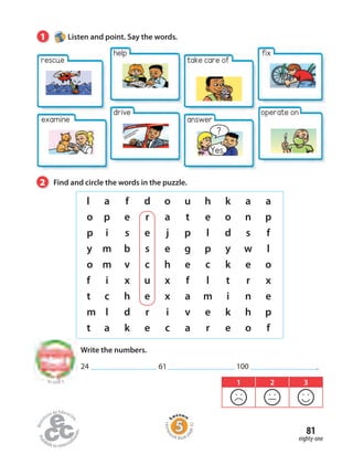 Write the numbers.
24 61 100 .
l a f d o u h k a a
o p e r a t e o n p
p i s e j p l d s f
y m b s e g p y w l
o m v c h e c k e o
f i x u x f l t r x
t c h e x a m i n e
m l d r i v e k h p
t a k e c a r e o f
1 Listen and point. Say the words.
2 Find and circle the words in the puzzle.
to Unit 5 1 2 3
eighty-one
81
help
drive
take care of
?
Yes.
answer
rescue
examine
fix
operate on
Homew
ork Book p
age32
 