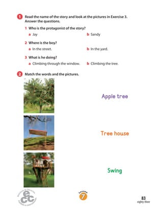 1 Read the name of the story and look at the pictures in Exercise 3.
Answer the questions.
1 Who is the protagonist of the story?
a Jay b Sandy
2 Where is the boy?
a In the street. b In the yard.
3 What is he doing?
a Climbing through the window. b Climbing the tree.
Tree house
Swing
Apple tree
2 Match the words and the pictures.
eighty-three
83
 