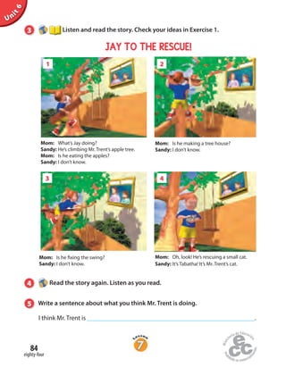Unit6
3 Listen and read the story. Check your ideas in Exercise 1.
1 2
I think Mr. Trent is .
Mom: What’s Jay doing?
Sandy: He’s climbing Mr. Trent’s apple tree.
Mom: Is he eating the apples?
Sandy: I don’t know.
Mom: Is he making a tree house?
Sandy: I don’t know.
3 4
Mom: Is he fixing the swing?
Sandy: I don’t know.
Mom: Oh, look! He’s rescuing a small cat.
Sandy: It’s Tabatha! It’s Mr. Trent’s cat.
4 Read the story again. Listen as you read.
5 Write a sentence about what you think Mr. Trent is doing.
JAY TO THE RESCUE!
eighty-four
84
 