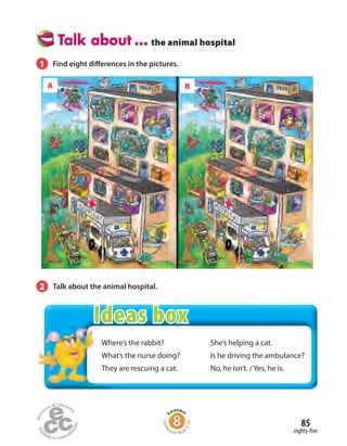 Where’s the rabbit?
What’s the nurse doing?
They are rescuing a cat.
She’s helping a cat.
Is he driving the ambulance?
No, he isn’t. / Yes, he is.
the animal hospital
1 Find eight differences in the pictures.
2 Talk about the animal hospital.
A B
eighty-five
85
Home
work Book
w34
Ideas box
 