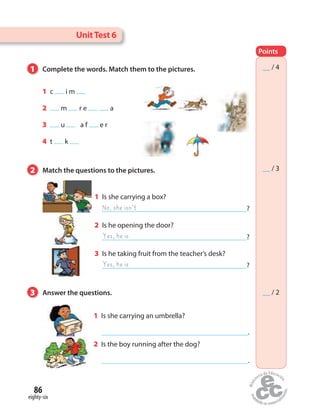 UnitTest 6
Points
__ / 4
__ / 3
__ / 2
1 Complete the words. Match them to the pictures.
2 Match the questions to the pictures.
3 Answer the questions.
1 Is she carrying a box?
?
2 Is he opening the door?
?
3 Is he taking fruit from the teacher’s desk?
?
1 c  i m 
2  m   r e    a
3  u     a f  e r
4 t  k 
1 Is she carrying an umbrella?
.
2 Is the boy running after the dog?
.
eighty-six
86
No, she isn’t
Yes, he is
Yes, he is
 
