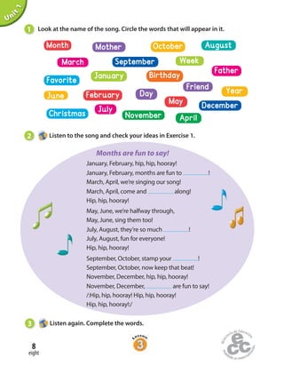 Unit1
January, February, hip, hip, hooray!
January, February, months are fun to !
March, April, we’re singing our song!
March, April, come and along!
Hip, hip, hooray!
May, June, we’re halfway through,
May, June, sing them too!
July, August, they’re so much !
July, August, fun for everyone!
Hip, hip, hooray!
September, October, stamp your !
September, October, now keep that beat!
November, December, hip, hip, hooray!
November, December, are fun to say!
/:Hip, hip, hooray! Hip, hip, hooray!
Hip, hip, hooray!:/
1 Look at the name of the song. Circle the words that will appear in it.
2 Listen to the song and check your ideas in Exercise 1.
3 Listen again. Complete the words.
Month
Week
BirthdayJanuary
DayFebruary
November
September
December
October August
Christmas
Favorite
Friend
Mother
Father
March
July
Year
June
May
April
Months are fun to say!
eight
8
 
