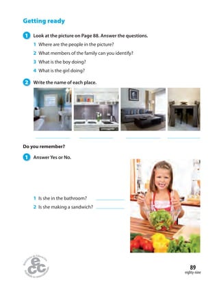 Getting ready
1 Look at the picture on Page 88. Answer the questions.
1 Where are the people in the picture?
2 What members of the family can you identify?
3 What is the boy doing?
4 What is the girl doing?
2 Write the name of each place.
1 Answer Yes or No.
1 Is she in the bathroom?
2 Is she making a sandwich?
Do you remember?
eighty-nine
89
 