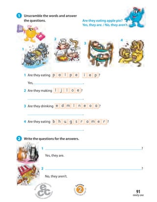 1 Are they eating p a l ep i e p ?
Yes, .
2 Are they making l j l eo ?
.
3 Are they drinking e ed om anl ?
.
4 Are they eating b rh u a msg e r ?
.
1
2
3
4
1 ?
Yes, they are.
2 ?
No, they aren’t.
Are they eating apple pie?
Yes, they are. / No, they aren’t.
1 Unscramble the words and answer
the questions.
2 Write the questions for the answers.
ninety-one
91
Homew
ork Book p
age36
 