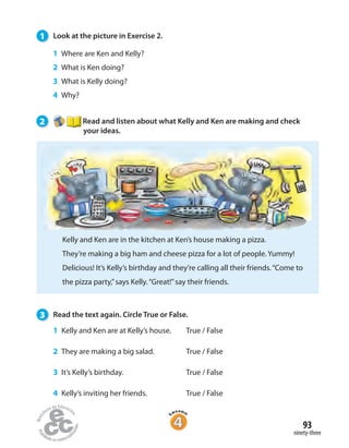 1 Look at the picture in Exercise 2.
1 Where are Ken and Kelly?
2 What is Ken doing?
3 What is Kelly doing?
4 Why?
2 Read and listen about what Kelly and Ken are making and check
your ideas.
Kelly and Ken are in the kitchen at Ken’s house making a pizza.
They’re making a big ham and cheese pizza for a lot of people. Yummy!
Delicious! It’s Kelly’s birthday and they’re calling all their friends.“Come to
the pizza party,”says Kelly.“Great!”say their friends.
3 Read the text again. Circle True or False.
1 Kelly and Ken are at Kelly’s house. True / False
2 They are making a big salad. True / False
3 It’s Kelly’s birthday. True / False
4 Kelly’s inviting her friends. True / False
ninety-three
93
 