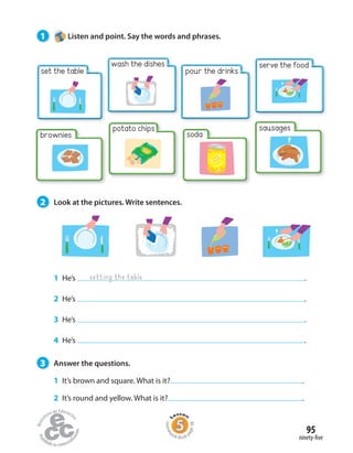 1 He’s .
2 He’s .
3 He’s .
4 He’s .
3 Answer the questions.
1 It’s brown and square. What is it? .
2 It’s round and yellow. What is it? .
wash the dishes
potato chips
pour the drinks
soda
serve the food
setting the table
1 Listen and point. Say the words and phrases.
2 Look at the pictures. Write sentences.
sausages
brownies
ninety-five
95
set the table
Homew
ork Book p
age38
 