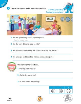 Unit7
1 Are the girls eating hamburgers or pizza?
.
2 Are the boys drinking soda or milk?
.
3 Are Mom and Dad setting the table or washing the dishes?
.
4 Are Grandpa and Grandma making apple pie or jello?
.
Unscramble the questions.
1 making pizza he a Is?
.
2 she bird Is rescuing a?
.
3 an he Is e-mail answering?
.
They’re eating pizza
to Unit 6
Are the girls eating
hamburgers or pizza?
1 2 3
1 Look at the picture and answer the questions.
ninety-six
96
Homew
ork Book p
age39
 