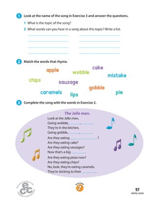 1 Look at the name of the song in Exercise 3 and answer the questions.
2 Match the words that rhyme.
3 Complete the song with the words in Exercise 2.
1 What is the topic of the song?
2 What words can you hear in a song about this topic? Write a list.
apple
gobble
chips
wobble
cake
sausage
pielipscaramels
mistake
Look at the Jello men,
Going wobble, , .
They’re in the kitchen,
Going gobble, , .
Are they eating ?
Are they eating cake?
Are they eating sausages?
Now that’s a big .
Are they eating pizza now?
Are they eating chips?
No, look, they’re eating caramels.
They’re sticking to their .
The Jello men.
ninety-seven
97
 