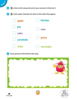 Unit7
4 Listen to the song and correct your answers in Exercise 3.
5 Listen again. Number the items in the order they appear.
6 Draw pictures of the food in the song.
apple
pie
cake
caramels
chips
pizza
sausages
men
kitchen
ninety-eight
98
 