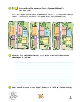 9
nine
3 Listen and read the text about Bounce Boulevard. Check (✓)
the correct map.
Bounce Boulevard is in the center of Bounceville.The school is on Bounce Boulevard.
There’s a car in front of the school.The supermarket is next to the toy store.
4 Choose a map and label the empty stores. Write a description of the map
like the one in Exercise 3.
5 Read your description to your friends. Ask them to check (✓) the correct map.
BounceBoulevard
BounceBoulevard
BounceBoulevard
restaurant
hospital
candy
store
school
hospital
toy
store
supermarket
hospital
restaurant
movie
theater
supermarket
supermarket
Home
work Book
page5
 