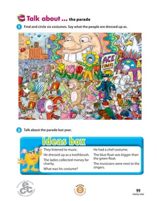 99
ninety-nine
the parade
1 Find and circle six costumes. Say what the people are dressed up as.
2 Talk about the parade last year.
They listened to music.
He dressed up as a toothbrush.
The ladies collected money for
charity.
What was his costume?
He had a chef costume.
The blue float was bigger than
the green float.
The musicians were next to the
singers.
Homew
ork Book p
age40
Ideas box
 