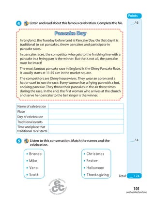 101
one hundred and one
4 Listen and read about this famous celebration. Complete the file.
Points
Total: __ / 24
__ / 6
__ / 4
Pancake Day
In England, the Tuesday before Lent is Pancake Day. On that day it is
traditional to eat pancakes, throw pancakes and participate in
pancake races.
In pancake races, the competitor who gets to the finishing line with a
pancake in a frying pan is the winner. But that’s not all, the pancake
must be intact!
The most famous pancake race in England is the Olney Pancake Race.
It usually starts at 11.55 a.m in the market square.
The competitors are Olney housewives. They wear an apron and a
hat or scarf to run the race. Every woman has a frying pan with a hot,
cooking pancake. They throw their pancakes in the air three times
during the race. In the end, the first woman who arrives at the church
and serve her pancake to the bell ringer is the winner.
Name of celebration
Place
Day of celebration
Traditional events
Time and place that
traditional race starts
5 Listen to this conversation. Match the names and the
celebration.
Brenda
Mike
Vera
Scott
Christmas
Easter
Halloween
Thanksgiving
 