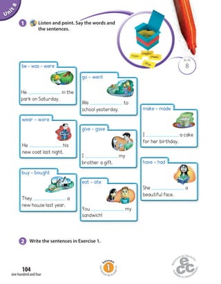 Unit8
104
one hundred and four
1 Listen and point. Say the words and
the sentences.
8
BLM
2 Write the sentences in Exercise 1.
be-was-were
He in the
park on Saturday.
wear - wore
He his
new coat last night.
buy - bought
They a
new house last year.
have - had
She a
beautiful face.
make - made
I a cake
for her birthday.
eat - ate
You my
sandwich!
go - went
We to
school yesterday.
give - gave
I my
brother a gift.
Homew
ork Book p
age41
 