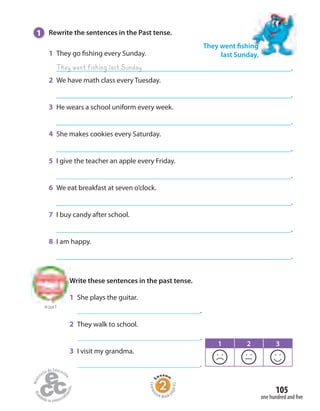 105
one hundred and five
1 Rewrite the sentences in the Past tense.
1 They go fishing every Sunday.
.
2 We have math class every Tuesday.
.
3 He wears a school uniform every week.
.
4 She makes cookies every Saturday.
.
5 I give the teacher an apple every Friday.
.
6 We eat breakfast at seven o’clock.
.
7 I buy candy after school.
.
8 I am happy.
.
They went fishing
last Sunday.
They went fishing last Sunday
to Unit 7
Write these sentences in the past tense.
1 She plays the guitar.
.
2 They walk to school.
.
3 I visit my grandma.
.
1 2 3
Homew
ork Book p
age42
 