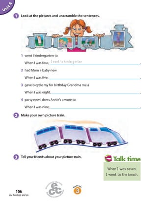 Unit8
106
one hundred and six
1 Look at the pictures and unscramble the sentences.
1 went I kindergarten to
When I was four, .
2 had Mom a baby new
When I was five, .
3 gave bicycle my for birthday Grandma me a
When I was eight, .
4 party new I dress Annie’s a wore to
When I was nine, .
2 Make your own picture train.
I went to kindergarten
3 Tell your friends about your picture train.
When I was seven,
I went to the beach.
 