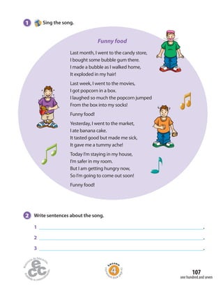 107
one hundred and seven
1 Sing the song.
2 Write sentences about the song.
1 .
2 .
3 .
Funny food
Last month, I went to the candy store,
I bought some bubble gum there.
I made a bubble as I walked home,
It exploded in my hair!
Last week, I went to the movies,
I got popcorn in a box.
I laughed so much the popcorn jumped
From the box into my socks!
Funny food!
Yesterday, I went to the market,
I ate banana cake.
It tasted good but made me sick,
It gave me a tummy ache!
Today I’m staying in my house,
I’m safer in my room.
But I am getting hungry now,
So I’m going to come out soon!
Funny food!
Homew
ork Book p
age43
 