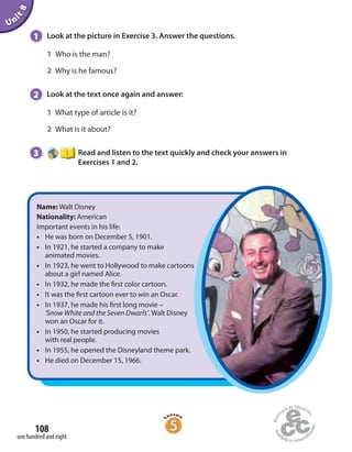 Unit8
108
one hundred and eight
1 Look at the picture in Exercise 3. Answer the questions.
1 Who is the man?
2 Why is he famous?
2 Look at the text once again and answer:
1 What type of article is it?
2 What is it about?
3 Read and listen to the text quickly and check your answers in
Exercises 1 and 2.
Name: Walt Disney
Nationality: American
Important events in his life:
• He was born on December 5, 1901.
• In 1921, he started a company to make
animated movies.
• In 1923, he went to Hollywood to make cartoons
about a girl named Alice.
• In 1932, he made the first color cartoon.
• It was the first cartoon ever to win an Oscar.
• In 1937, he made his first long movie –
‘Snow White and the Seven Dwarfs’. Walt Disney
won an Oscar for it.
• In 1950, he started producing movies
with real people.
• In 1955, he opened the Disneyland theme park.
• He died on December 15, 1966.
 