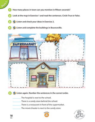 10
ten
Unit1
1 How many places in town can you mention in fifteen seconds?
2 Look at the map in Exercise 1 and read the sentences. Circle True or False.
3 Listen and check your ideas in Exercise 2.
4 Listen and complete the buildings in Bounceville.
Bounceville
5 Listen again. Number the sentences in the correct order.
The hospital is next to the school.
There is a candy store behind the school.
There is a restaurant in front of the supermarket.
The movie theater is next to the candy store.
 