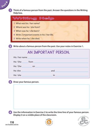 Unit8
110
one hundred and ten
1 Think of a famous person from the past. Answer the questions in the Writing
Help box.
2 Write about a famous person from the past. Use your notes in Exercise 1.
3 Draw your famous person.
1 What was his / her name?
2 Where was he / she from?
3 When was he / she born?
4 Write 2 important events in his / her life.
5 Write when he / she died.
AN IMPORTANT PERSON.
His / her name
He / She from
He / She on
He /she and
He / she in
Homew
ork Book p
age44
4 Use the information in Exercise 2 to write the time line of your famous person.
Display it on a visible place of the classroom.
 
