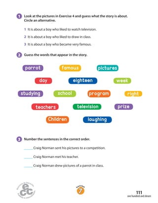 111
one hundred and eleven
1 Look at the pictures in Exercise 4 and guess what the story is about.
Circle an alternative.
1 It is about a boy who liked to watch television.
2 It is about a boy who liked to draw in class.
3 It is about a boy who became very famous.
2 Guess the words that appear in the story.
day weekeighteen
teachers television prize
famous picturesparrot
programschoolstudying right
Children laughing
3 Number the sentences in the correct order.
_____ Craig Norman sent his pictures to a competition.
_____ Craig Norman met his teacher.
_____ Craig Norman drew pictures of a parrot in class.
 